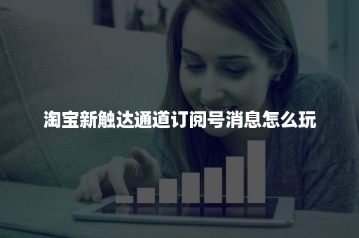 淘宝新触达通道订阅号消息怎么玩