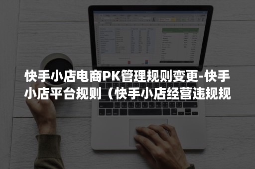 快手小店电商PK管理规则变更-快手小店平台规则(快手小店经营违规规则) 快手小店电商PK管理规则变更-快手小店平台规则(快手小店经营违规规则)