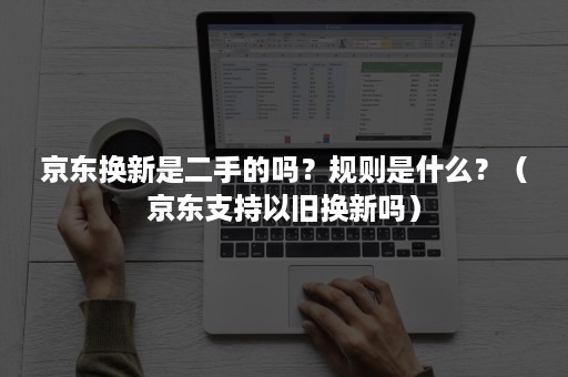京东换新是二手的吗?规则是什么?(京东支持以旧换新吗) 京东换新是二手的吗?规则是什么?(京东支持以旧换新吗)