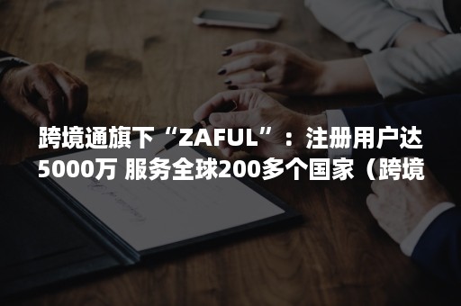 跨境通旗下“ZAFUL”：注册用户达5000万 服务全球200多个国家（跨境通 zaful）