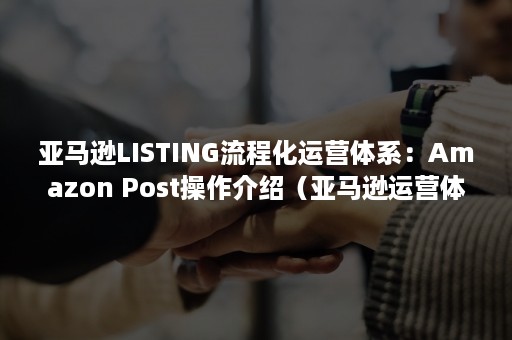 亚马逊LISTING流程化运营体系：Amazon Post操作介绍（亚马逊运营体系构成）