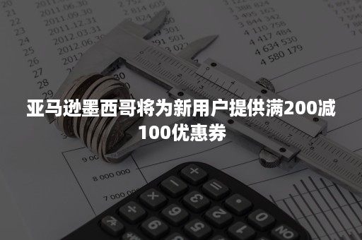 亚马逊墨西哥将为新用户提供满200减100优惠券