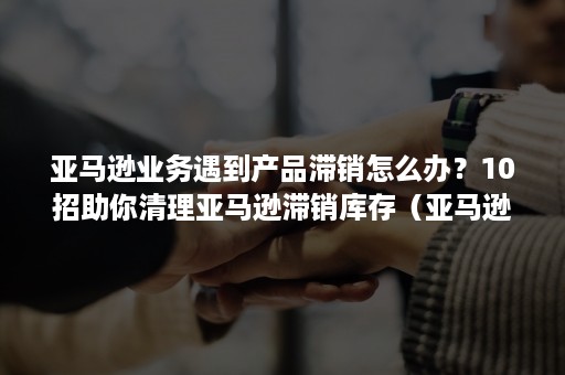 亚马逊业务遇到产品滞销怎么办？10招助你清理亚马逊滞销库存（亚马逊不小心清除库存）