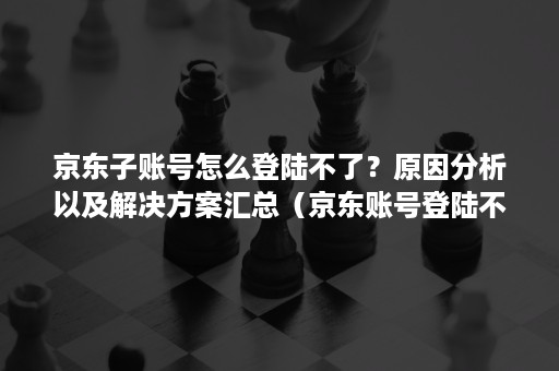 京东子账号怎么登陆不了？原因分析以及解决方案汇总（京东账号登陆不上去）