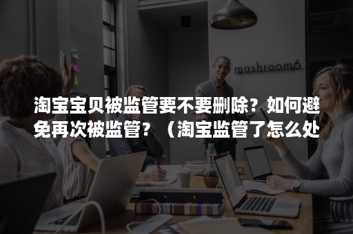 淘宝宝贝被监管要不要删除？如何避免再次被监管？（淘宝监管了怎么处理）