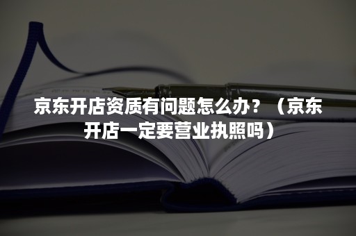 京东开店资质有问题怎么办？（京东开店一定要营业执照吗）