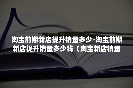 淘宝前期新店提升销量多少-淘宝前期新店提升销量多少钱（淘宝新店销量怎么提高）