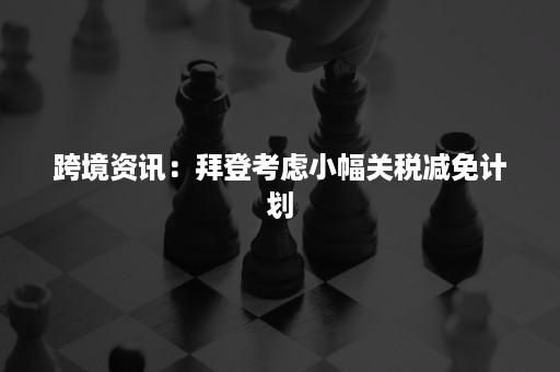 跨境资讯：拜登考虑小幅关税减免计划