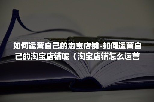 如何运营自己的淘宝店铺-如何运营自己的淘宝店铺呢（淘宝店铺怎么运营的）