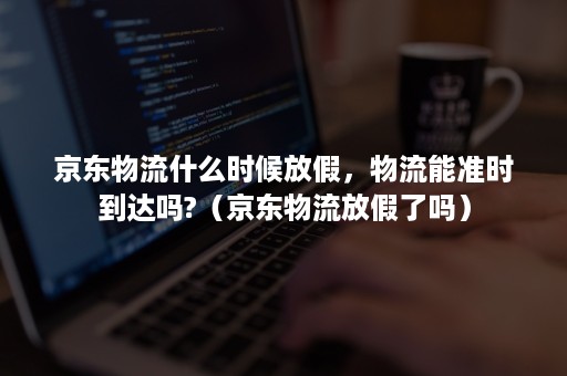 京东物流什么时候放假，物流能准时到达吗?（京东物流放假了吗）