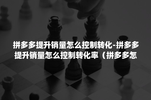 拼多多提升销量怎么控制转化-拼多多提升销量怎么控制转化率（拼多多怎么提高销量）