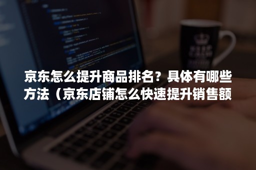 京东怎么提升商品排名?具体有哪些方法(京东店铺怎么快速提升销售额) 京东怎么提升商品排名?具体有哪些方法(京东店铺怎么快速提升销售额)