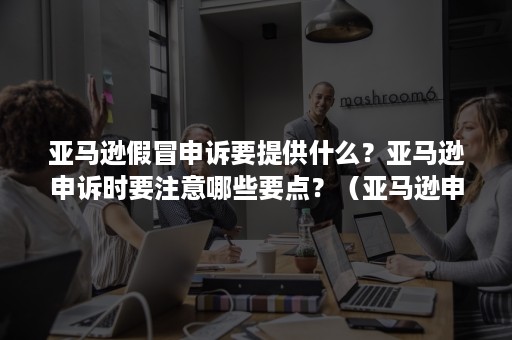 亚马逊假冒申诉要提供什么？亚马逊申诉时要注意哪些要点？（亚马逊申诉技巧）