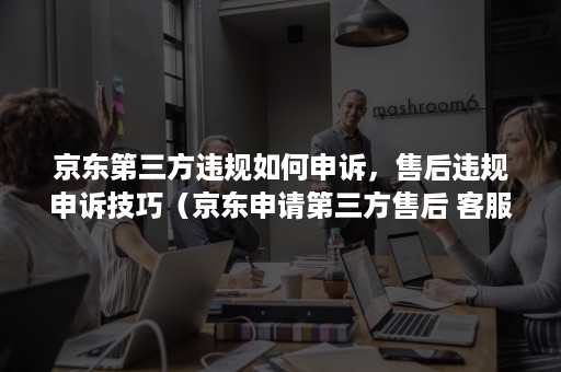 京东第三方违规如何申诉，售后违规申诉技巧（京东申请第三方售后 客服不理）