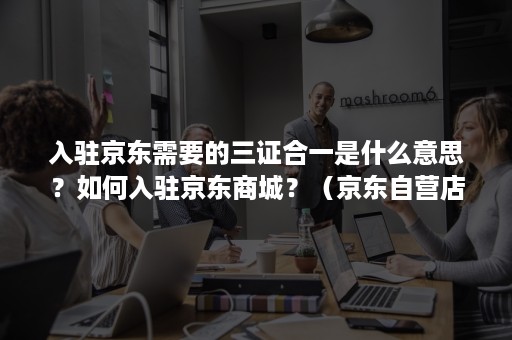 入驻京东需要的三证合一是什么意思?如何入驻京东商城?(京东自营店入驻条件) 入驻京东需要的三证合一是什么意思?如何入驻京东商城?(京东自营店入驻条件)