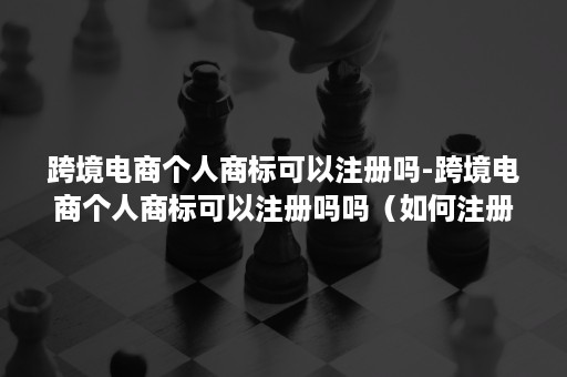 跨境电商个人商标可以注册吗-跨境电商个人商标可以注册吗吗(如何注册一个跨境电商公司) 跨境电商个人商标可以注册吗-跨境电商个人商标可以注册吗吗(如何注册一个跨境电商公司)