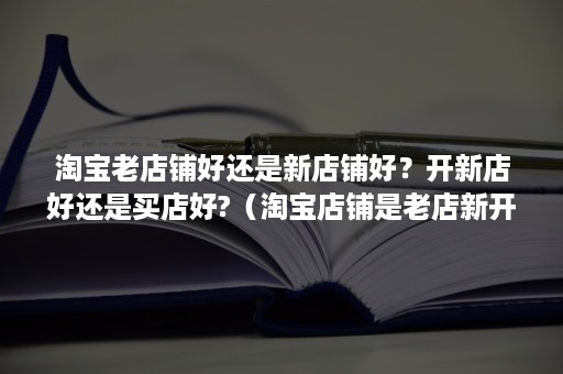 淘宝老店铺好还是新店铺好？开新店好还是买店好?（淘宝店铺是老店新开好,还是新店好）