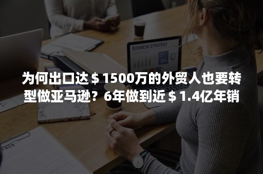 为何出口达＄1500万的外贸人也要转型做亚马逊？6年做到近＄1.4亿年销真的香！