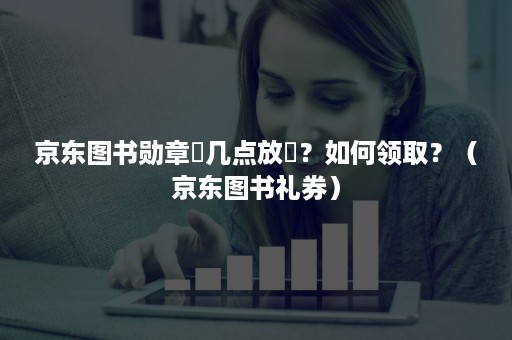 京东图书勋章劵几点放劵？如何领取？（京东图书礼券）