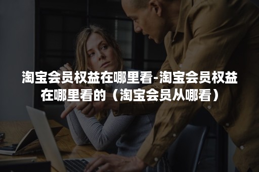 淘宝会员权益在哪里看-淘宝会员权益在哪里看的（淘宝会员从哪看）