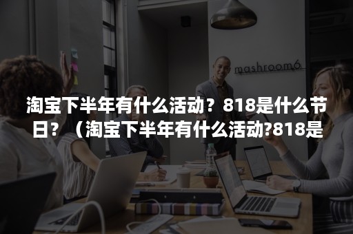 淘宝下半年有什么活动?818是什么节日?(淘宝下半年有什么活动?818是什么节日开始的) 淘宝下半年有什么活动?818是什么节日?(淘宝下半年有什么活动?818是什么节日开始的)