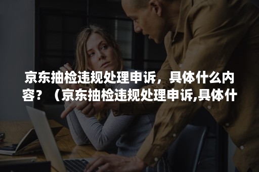 京东抽检违规处理申诉,具体什么内容?(京东抽检违规处理申诉,具体什么内容通过) 京东抽检违规处理申诉,具体什么内容?(京东抽检违规处理申诉,具体什么内容通过)