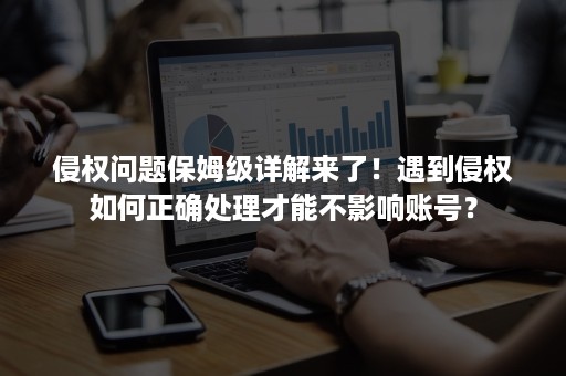 侵权问题保姆级详解来了！遇到侵权如何正确处理才能不影响账号？