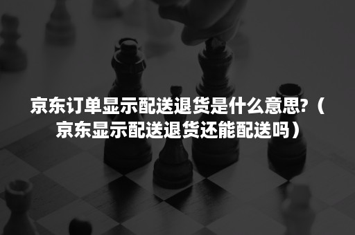 京东订单显示配送退货是什么意思?（京东显示配送退货还能配送吗）