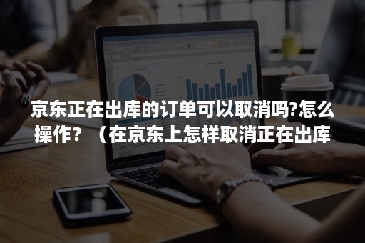 京东正在出库的订单可以取消吗?怎么操作？（在京东上怎样取消正在出库的订单）