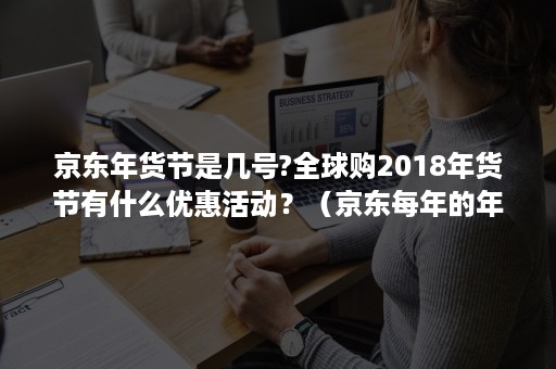 京东年货节是几号?全球购2018年货节有什么优惠活动？（京东每年的年货节是什么时候）