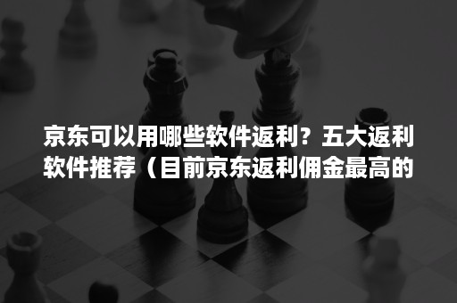 京东可以用哪些软件返利？五大返利软件推荐（目前京东返利佣金最高的软件）