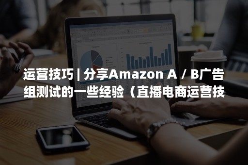 运营技巧 | 分享Amazon A / B广告组测试的一些经验（直播电商运营技巧）