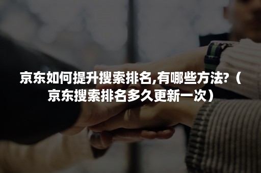 京东如何提升搜索排名,有哪些方法?（京东搜索排名多久更新一次）