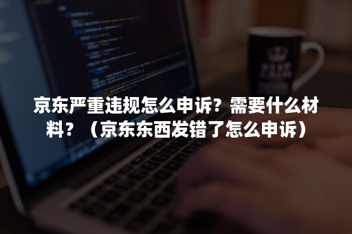 京东严重违规怎么申诉？需要什么材料？（京东东西发错了怎么申诉）