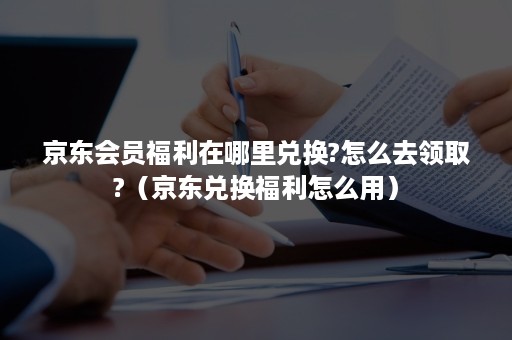 京东会员福利在哪里兑换?怎么去领取?(京东兑换福利怎么用) 京东会员福利在哪里兑换?怎么去领取?(京东兑换福利怎么用)