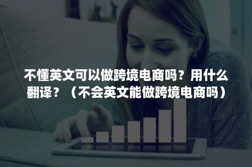 不懂英文可以做跨境电商吗？用什么翻译？（不会英文能做跨境电商吗）