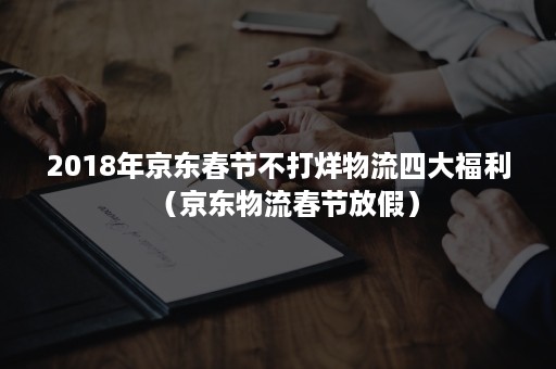 2018年京东春节不打烊物流四大福利（京东物流春节放假）