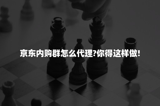 京东内购群怎么代理?你得这样做!