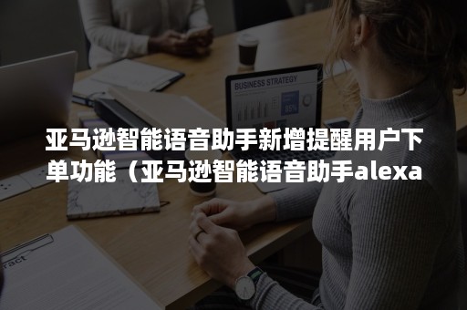 亚马逊智能语音助手新增提醒用户下单功能（亚马逊智能语音助手alexa）