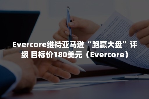 Evercore维持亚马逊“跑赢大盘”评级 目标价180美元（Evercore）