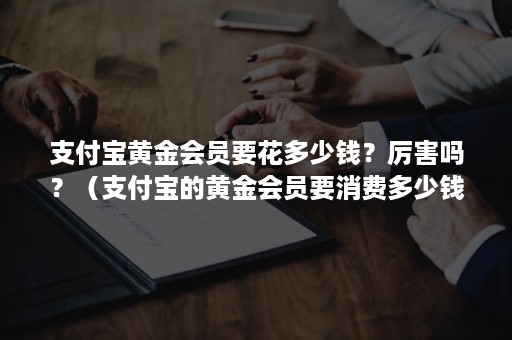 支付宝黄金会员要花多少钱？厉害吗？（支付宝的黄金会员要消费多少钱）