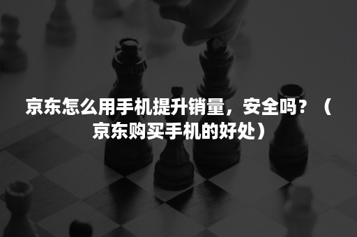 京东怎么用手机提升销量，安全吗？（京东购买手机的好处）