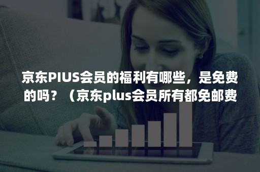 京东PIUS会员的福利有哪些，是免费的吗？（京东plus会员所有都免邮费吗）