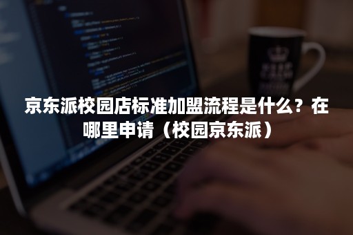 京东派校园店标准加盟流程是什么？在哪里申请（校园京东派）