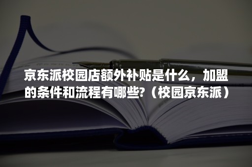 京东派校园店额外补贴是什么，加盟的条件和流程有哪些?（校园京东派）