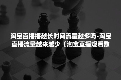 淘宝直播播越长时间流量越多吗-淘宝直播流量越来越少（淘宝直播观看数量是流量吗）