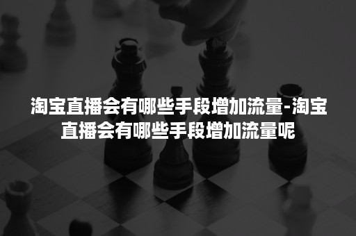 淘宝直播会有哪些手段增加流量-淘宝直播会有哪些手段增加流量呢