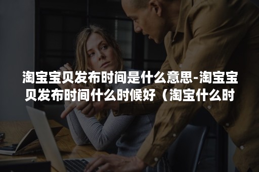 淘宝宝贝发布时间是什么意思-淘宝宝贝发布时间什么时候好(淘宝什么时候发布的) 淘宝宝贝发布时间是什么意思-淘宝宝贝发布时间什么时候好(淘宝什么时候发布的)