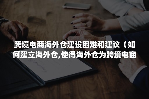 跨境电商海外仓建设困难和建议（如何建立海外仓,使得海外仓为跨境电商带来发展新机遇?）