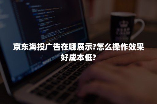 京东海投广告在哪展示?怎么操作效果好成本低?